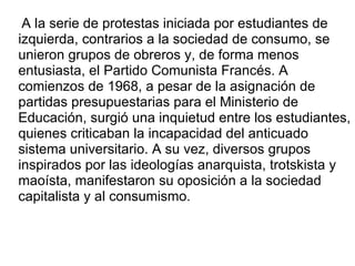 A la serie de protestas iniciada por estudiantes de izquierda, contrarios a la sociedad de consumo, se unieron grupos de obreros y, de forma menos entusiasta, el Partido Comunista Francés.  A comienzos de 1968, a pesar de la asignación de partidas presupuestarias para el Ministerio de Educación, surgió una inquietud entre los estudiantes, quienes criticaban la incapacidad del anticuado sistema universitario. A su vez, diversos grupos inspirados por las ideologías anarquista, trotskista y maoísta, manifestaron su oposición a la sociedad capitalista y al consumismo. 