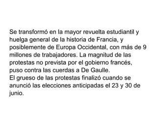 Se transformó en la mayor revuelta estudiantil y huelga general de la historia de Francia, y posiblemente de Europa Occidental, con más de 9 millones de trabajadores. La magnitud de las protestas no prevista por el gobierno francés,  puso contra las cuerdas a De Gaulle. El grueso de las protestas finalizó cuando se anunció las elecciones anticipadas el 23 y 30 de junio. 