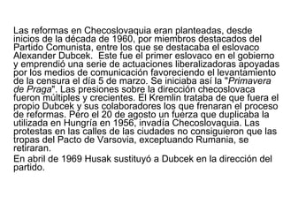 Las reformas en Checoslovaquia eran planteadas, desde inicios de la década de 1960, por miembros destacados del Partido Comunista, entre los que se destacaba el eslovaco Alexander Dubcek.  Este fue el primer eslovaco en el gobierno y emprendió una serie de actuaciones liberalizadoras apoyadas por los medios de comunicación favoreciendo el levantamiento de la censura el día 5 de marzo. Se iniciaba así la " Primavera de Praga ". Las presiones sobre la dirección checoslovaca fueron múltiples y crecientes. El Kremlin trataba de que fuera el propio Dubcek y sus colaboradores los que frenaran el proceso de reformas. Pero el 20 de agosto un fuerza que duplicaba la utilizada en Hungría en 1956, invadía Checoslovaquia. Las protestas en las calles de las ciudades no consiguieron que las tropas del Pacto de Varsovia, exceptuando Rumania, se retiraran.  En abril de 1969 Husak sustituyó a Dubcek en la dirección del partido.  