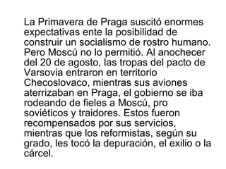 La Primavera de Praga suscitó enormes expectativas ente la posibilidad de construir un socialismo de rostro humano. Pero Moscú no lo permitió. Al anochecer del 20 de agosto, las tropas del pacto de Varsovia entraron en territorio Checoslovaco, mientras sus aviones aterrizaban en Praga, el gobierno se iba rodeando de fieles a Moscú, pro soviéticos y traidores. Estos fueron recompensados por sus servicios, mientras que los reformistas, según su grado, les tocó la depuración, el exilio o la cárcel. 