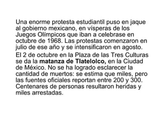 Una enorme protesta estudiantil puso en jaque al gobierno mexicano, en vísperas de los Juegos Olímpicos que iban a celebrase en octubre de 1968. Las protestas comenzaron en julio de ese año y se intensificaron en agosto.  El 2 de octubre en la Plaza de las Tres Culturas se da la  matanza de Tlatelolco,  en la   Ciudad de México. No se ha logrado esclarecer la cantidad de muertos: se estima que miles, pero las fuentes oficiales reportan entre 200 y 300. Centenares de personas resultaron heridas y miles arrestadas.  