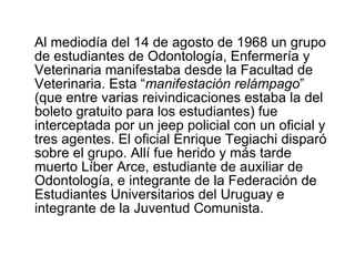 Al mediodía del 14 de agosto de 1968 un grupo de estudiantes de Odontología, Enfermería y Veterinaria manifestaba desde la Facultad de Veterinaria. Esta “ manifestación relámpago ” (que entre varias reivindicaciones estaba la del boleto gratuito para los estudiantes) fue interceptada por un jeep policial con un oficial y tres agentes. El oficial Enrique Tegiachi disparó sobre el grupo. Allí fue herido y más tarde muerto Líber Arce, estudiante de auxiliar de Odontología, e integrante de la Federación de Estudiantes Universitarios del Uruguay e integrante de la Juventud Comunista.  
