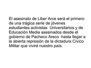 El asesinato de Liber Arce será el primero de una trágica serie de jóvenes estudiantes activistas  Universitarios y de Educación Media asesinados desde el gobierno de Pacheco Areco  hasta llegar a la abierta represión de la dictadura Cívico Militar que vivirá nuestro país. 