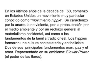 En los últimos años de la década del ´60, comenzó en Estados Unidos un movimiento muy particular conocido como “ movimiento hippie ”. Se caracterizó por la anarquía no violenta, por la preocupación por el medio ambiente y por un rechazo general al materialismo occidental, así como a los fundamentos de la familia tradicioneal. Los hippies formaron una cultura contestataria y antibelicista. Dos de sus  principales fundamentos eran: paz y el amor. Representado en su emblema: F lower Power (el poder de las flores). 