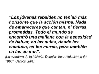 “ Los jóvenes rebeldes no tenían más horizonte que la acción misma. Nada de amaneceres que cantan, ni tierras prometidas. Todo el mundo se encontró una mañana con la necesidad de hablar, en las aulas, desde las estatuas, en los muros, pero también en las aceras”.   (La aventura de la historia. Dossier “las revoluciones de 1968”. Santos Juliá. 