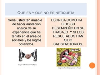 QUE ES Y QUE NO ES NETIQUETA
Seria usted tan amable                   ESCRIBA COMO HA
   de hacer anotación                         SIDO SU
      acerca de su                       DESEMPEÑO EN SU
   experiencia que ha                     TRABAJO Y SI LOS
  tenido en el área de                    RESULTADOS HAN
  sociales y los logros                         SIDO
       obtenidos.                         SATISFACTORIOS.




      Imagen de Redes sociales Bligoo.

                                            Imagen de Tecnófilos. aprender a Pensar
 