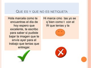 QUE ES Y QUE NO ES NETIQUETA
Hola marcela como te      Hi marce cmo tas yo se
  encuentras el día de      q´bien como t con el
     hoy espero que         W que tenias y la
  excelente, te escribo
  para saber si pudiste
 bajar la imagen que te
    envíe ayer para el
 trabajo que tenias que
        entregar.
 