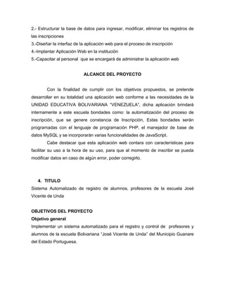 2.- Estructurar la base de datos para ingresar, modificar, eliminar los registros de
las inscripciones
3.-Diseñar la interfaz de la aplicación web para el proceso de inscripción
4.-Implantar Aplicación Web en la institución
5.-Capacitar al personal que se encargará de administrar la aplicación web
ALCANCE DEL PROYECTO
Con la finalidad de cumplir con los objetivos propuestos, se pretende
desarrollar en su totalidad una aplicación web conforme a las necesidades de la
UNIDAD EDUCATIVA BOLIVARIANA “VENEZUELA”, dicha aplicación brindará
internamente a este escuela bondades como: la automatización del proceso de
inscripción, que se genere constancia de Inscripción, Estas bondades serán
programadas con el lenguaje de programación PHP, el manejador de base de
datos MySQL y se incorporarán varias funcionalidades de JavaScript.
Cabe destacar que esta aplicación web contara con características para
facilitar su uso a la hora de su uso, para que al momento de inscribir se pueda
modificar datos en caso de algún error, poder corregirlo.
4. TITULO
Sistema Automatizado de registro de alumnos, profesores de la escuela José
Vicente de Unda
OBJETIVOS DEL PROYECTO
Objetivo general
Implementar un sistema automatizado para el registro y control de profesores y
alumnos de la escuela Bolivariana “José Vicente de Unda” del Municipio Guanare
del Estado Portuguesa.
 