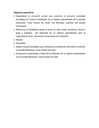 Objetivos específicos
 Diagnosticar la situación actual que presenta el proceso necesidad
tecnológica en cuanto al desarrollo de un sistema automatizado de la escuela
bolivariana “José Vicente de Unda” del Municipio Guanare del Estado
Portuguesa.
 Determinar la factibilidad desde el punto de vista social, económico, técnico,
legal y operativo del desarrollo de un sistema automatizado para el
mejoramiento de la información concerniente a la institución.
 Diseñar
 Desarrollar
 Aplicar nuevas tecnologías que contribuya a la perfección del entorno social de
la escuela Bolivariana “José Vicente de Unda”.
 Enriquecer el aprendizaje a través de la utilización de un registro automatizado
en la escuela Bolivariana “José Vicente de Unda”.
 
