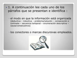 1. A continuación lee cada uno de los
párrafos que se presentan e identifica :
◦ el modo en que la información está organizada
(deductiva – inductiva – problema/solución – comparación o
contraste – secuencia temporal – enumeración descriptiva –
causa/consecuencia)
◦ los conectores o marcas discursivas empleados.
 