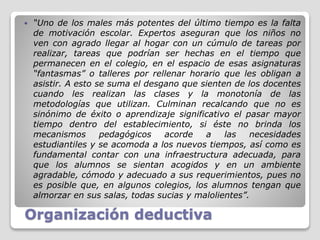 Organización deductiva
 “Uno de los males más potentes del último tiempo es la falta
de motivación escolar. Expertos aseguran que los niños no
ven con agrado llegar al hogar con un cúmulo de tareas por
realizar, tareas que podrían ser hechas en el tiempo que
permanecen en el colegio, en el espacio de esas asignaturas
“fantasmas” o talleres por rellenar horario que les obligan a
asistir. A esto se suma el desgano que sienten de los docentes
cuando les realizan las clases y la monotonía de las
metodologías que utilizan. Culminan recalcando que no es
sinónimo de éxito o aprendizaje significativo el pasar mayor
tiempo dentro del establecimiento, si éste no brinda los
mecanismos pedagógicos acorde a las necesidades
estudiantiles y se acomoda a los nuevos tiempos, así como es
fundamental contar con una infraestructura adecuada, para
que los alumnos se sientan acogidos y en un ambiente
agradable, cómodo y adecuado a sus requerimientos, pues no
es posible que, en algunos colegios, los alumnos tengan que
almorzar en sus salas, todas sucias y malolientes”.
 