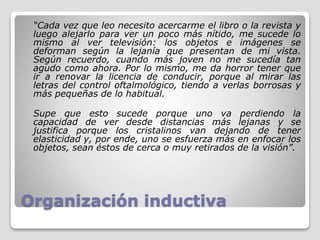 Organización inductiva
“Cada vez que leo necesito acercarme el libro o la revista y
luego alejarlo para ver un poco más nítido, me sucede lo
mismo al ver televisión: los objetos e imágenes se
deforman según la lejanía que presentan de mi vista.
Según recuerdo, cuando más joven no me sucedía tan
agudo como ahora. Por lo mismo, me da horror tener que
ir a renovar la licencia de conducir, porque al mirar las
letras del control oftalmológico, tiendo a verlas borrosas y
más pequeñas de lo habitual.
Supe que esto sucede porque uno va perdiendo la
capacidad de ver desde distancias más lejanas y se
justifica porque los cristalinos van dejando de tener
elasticidad y, por ende, uno se esfuerza más en enfocar los
objetos, sean éstos de cerca o muy retirados de la visión”.
 