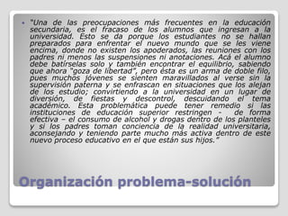 Organización problema-solución
 “Una de las preocupaciones más frecuentes en la educación
secundaria, es el fracaso de los alumnos que ingresan a la
universidad. Esto se da porque los estudiantes no se hallan
preparados para enfrentar el nuevo mundo que se les viene
encima, donde no existen los apoderados, las reuniones con los
padres ni menos las suspensiones ni anotaciones. Acá el alumno
debe batírselas solo y también encontrar el equilibrio, sabiendo
que ahora “goza de libertad”, pero ésta es un arma de doble filo,
pues muchos jóvenes se sienten maravillados al verse sin la
supervisión paterna y se enfrascan en situaciones que los alejan
de los estudio; convirtiendo a la universidad en un lugar de
diversión, de fiestas y descontrol, descuidando el tema
académico. Esta problemática puede tener remedio si las
instituciones de educación superior restringen - de forma
efectiva – el consumo de alcohol y drogas dentro de los planteles
y si los padres toman conciencia de la realidad universitaria,
aconsejando y teniendo parte mucho más activa dentro de este
nuevo proceso educativo en el que están sus hijos.”
 