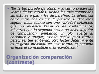 Organización comparación
(contraste)
 “En la temporada de otoño – invierno crecen las
ventas de las estufas, siendo las más compradas
las estufas a gas y las de parafina. La diferencia
entre estas dos es que la primera se dice más
segura, pues cuenta con una variedad catalítica,
que no muestra llama ni es contaminante,
mientras que la segunda posee un nivel superior
de combustión, emitiendo un olor fuerte al
encender y apagar, siendo nocivo para ciertas
personas. Sin embargo, otro factor determinante
es el gasto mensual, de esta forma, la parafina
es lejos el combustible más económico.”
 