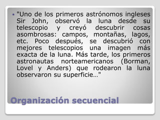 Organización secuencial
 "Uno de los primeros astrónomos ingleses
Sir John, observó la luna desde su
telescopio y creyó descubrir cosas
asombrosas: campos, montañas, lagos,
etc. Poco después, se descubrió con
mejores telescopios una imagen más
exacta de la luna. Más tarde, los primeros
astronautas norteamericanos (Borman,
Lovel y Anders) que rodearon la luna
observaron su superficie…"
 