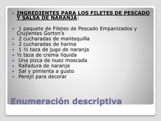 Enumeración descriptiva
 INGREDIENTES PARA LOS FILETES DE PESCADO
Y SALSA DE NARANJA:
 1 paquete de Filetes de Pescado Empanizados y
Crujientes Gorton’s
 2 cucharadas de mantequilla
 2 cucharadas de harina
 1 ½ taza de jugo de naranja
 ½ taza de crema líquida
 Una pizca de nuez moscada
 Ralladura de naranja
 Sal y pimienta a gusto
 Perejil para decorar
 