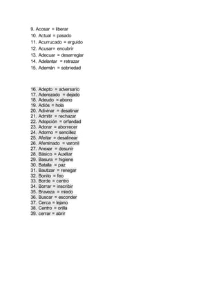 9. Acosar = liberar
10. Actual = pasado
11. Acurrucado = erguido
12. Acusar= encubrir
13. Adecuar = desarreglar
14. Adelantar = retrazar
15. Ademán = sobriedad
16. Adepto = adversario
17. Aderezado = dejado
18. Adeudo = abono
19. Adiós = hola
20. Adivinar = desatinar
21. Admitir = rechazar
22. Adopción = orfandad
23. Adorar = aborrecer
24. Adorno = sencillez
25. Afeitar = desalinear
26. Afeminado = varonil
27. Anexar = desunir
28. Básico = Auxiliar
29. Basura = higiene
30. Batalla = paz
31. Bautizar = renegar
32. Bonito = feo
33. Borde = centro
34. Borrar = inscribir
35. Braveza = miedo
36. Buscar = esconder
37. Cerca = lejano
38. Centro = orilla
39. cerrar = abrir
 