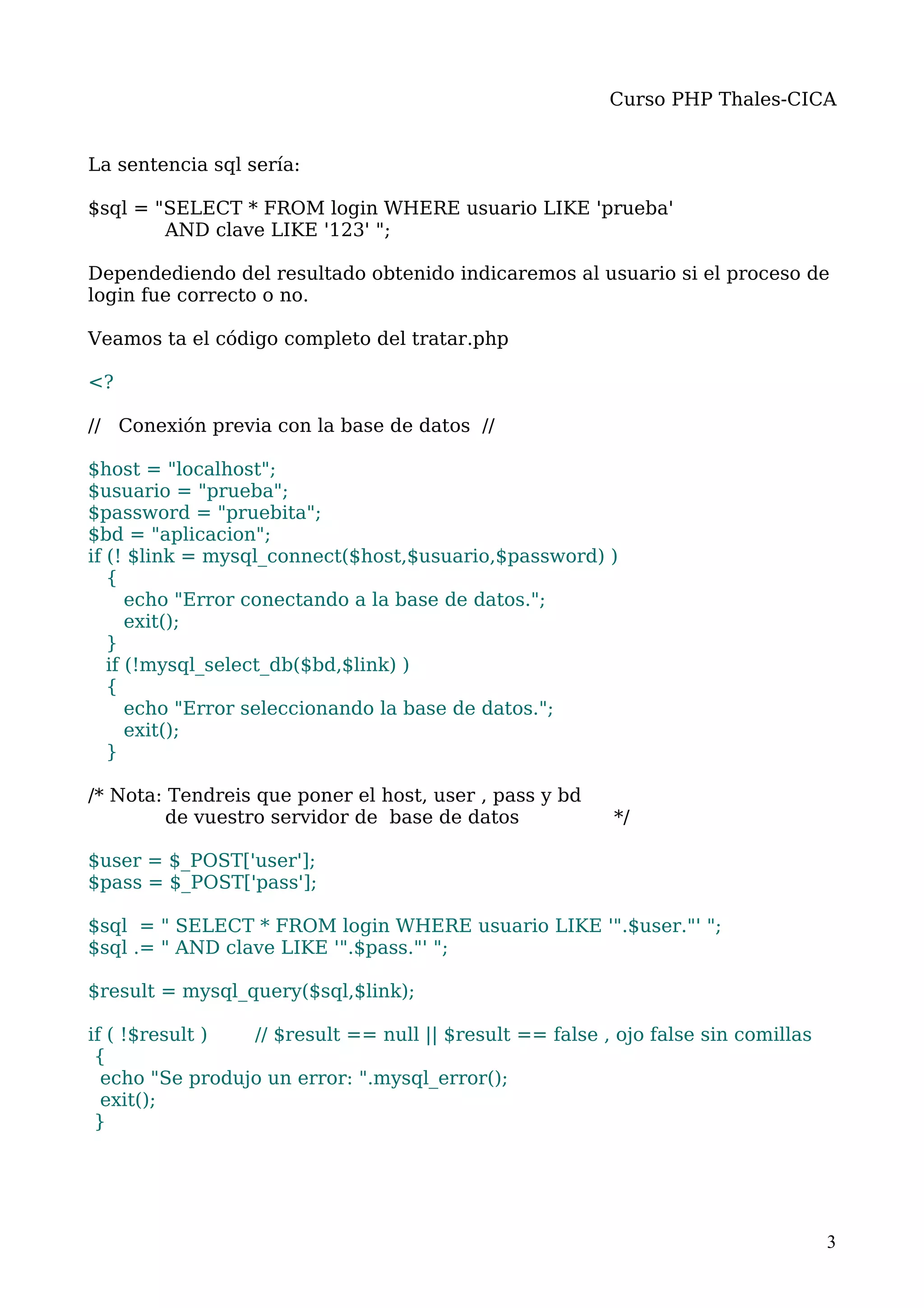 Curso PHP Thales-CICA


La sentencia sql sería:

$sql = "SELECT * FROM login WHERE usuario LIKE 'prueba'
        AND clave LIKE '123' ";

Dependediendo del resultado obtenido indicaremos al usuario si el proceso de
login fue correcto o no.

Veamos ta el código completo del tratar.php

<?

// Conexión previa con la base de datos //

$host = "localhost";
$usuario = "prueba";
$password = "pruebita";
$bd = "aplicacion";
if (! $link = mysql_connect($host,$usuario,$password) )
   {
      echo "Error conectando a la base de datos.";
      exit();
   }
   if (!mysql_select_db($bd,$link) )
   {
      echo "Error seleccionando la base de datos.";
      exit();
   }

/* Nota: Tendreis que poner el host, user , pass y bd
         de vuestro servidor de base de datos             */

$user = $_POST['user'];
$pass = $_POST['pass'];

$sql = " SELECT * FROM login WHERE usuario LIKE '".$user."' ";
$sql .= " AND clave LIKE '".$pass."' ";

$result = mysql_query($sql,$link);

if ( !$result )  // $result == null || $result == false , ojo false sin comillas
 {
  echo "Se produjo un error: ".mysql_error();
  exit();
 }




                                                                                   3
 