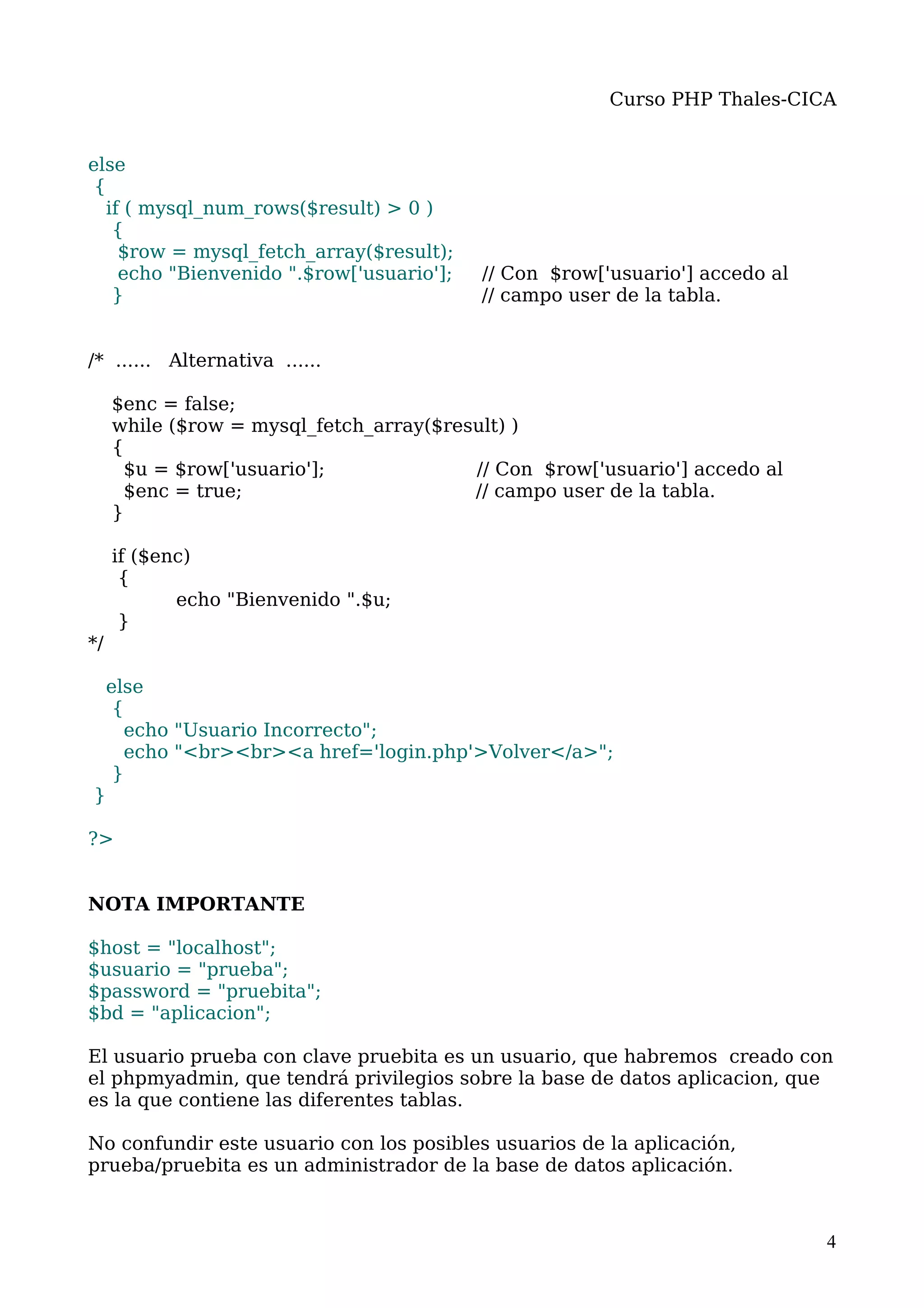 Curso PHP Thales-CICA


else
 {
   if ( mysql_num_rows($result) > 0 )
    {
     $row = mysql_fetch_array($result);
     echo "Bienvenido ".$row['usuario'];   // Con $row['usuario'] accedo al
    }                                      // campo user de la tabla.


/* ...... Alternativa ......

     $enc = false;
     while ($row = mysql_fetch_array($result) )
     {
      $u = $row['usuario'];              // Con $row['usuario'] accedo al
      $enc = true;                       // campo user de la tabla.
     }

     if ($enc)
      {
            echo "Bienvenido ".$u;
      }
*/

     else
      {
       echo "Usuario Incorrecto";
       echo "<br><br><a href='login.php'>Volver</a>";
      }
}

?>


NOTA IMPORTANTE

$host = "localhost";
$usuario = "prueba";
$password = "pruebita";
$bd = "aplicacion";

El usuario prueba con clave pruebita es un usuario, que habremos creado con
el phpmyadmin, que tendrá privilegios sobre la base de datos aplicacion, que
es la que contiene las diferentes tablas.

No confundir este usuario con los posibles usuarios de la aplicación,
prueba/pruebita es un administrador de la base de datos aplicación.



                                                                              4
 