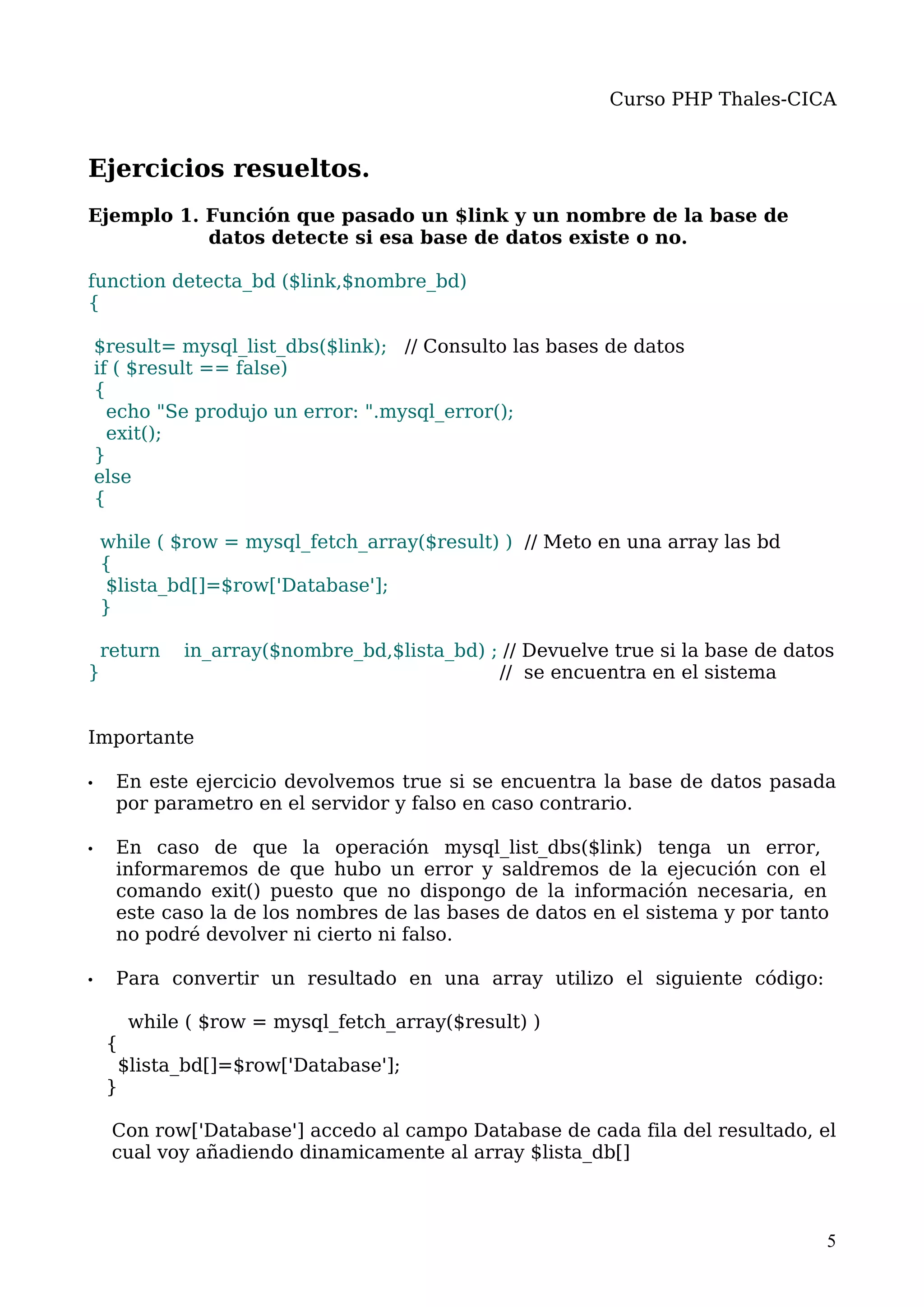 Curso PHP Thales-CICA


Ejercicios resueltos.
Ejemplo 1. Función que pasado un $link y un nombre de la base de
           datos detecte si esa base de datos existe o no.

function detecta_bd ($link,$nombre_bd)
{

    $result= mysql_list_dbs($link); // Consulto las bases de datos
    if ( $result == false)
    {
      echo "Se produjo un error: ".mysql_error();
      exit();
    }
    else
    {

    while ( $row = mysql_fetch_array($result) ) // Meto en una array las bd
    {
    $lista_bd[]=$row['Database'];
    }

    return   in_array($nombre_bd,$lista_bd) ; // Devuelve true si la base de datos
}                                            // se encuentra en el sistema


Importante

•     En este ejercicio devolvemos true si se encuentra la base de datos pasada
      por parametro en el servidor y falso en caso contrario.

•     En caso de que la operación mysql_list_dbs($link) tenga un error,
      informaremos de que hubo un error y saldremos de la ejecución con el
      comando exit() puesto que no dispongo de la información necesaria, en
      este caso la de los nombres de las bases de datos en el sistema y por tanto
      no podré devolver ni cierto ni falso.

•     Para convertir un resultado en una array utilizo el siguiente código:

       while ( $row = mysql_fetch_array($result) )
     {
      $lista_bd[]=$row['Database'];
     }

     Con row['Database'] accedo al campo Database de cada fila del resultado, el
     cual voy añadiendo dinamicamente al array $lista_db[]



                                                                                 5
 