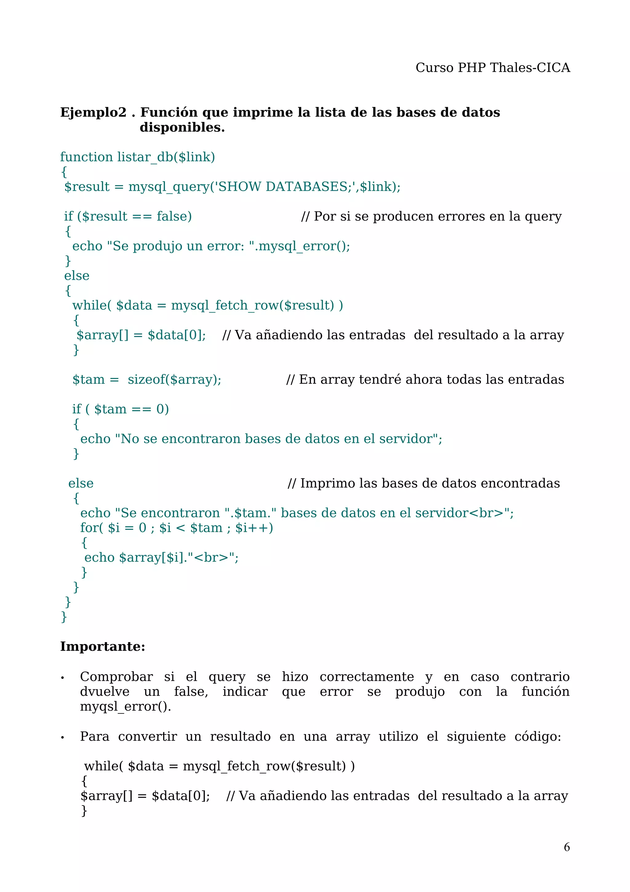 Curso PHP Thales-CICA


Ejemplo2 . Función que imprime la lista de las bases de datos
           disponibles.

function listar_db($link)
{
 $result = mysql_query('SHOW DATABASES;',$link);

if ($result == false)                // Por si se producen errores en la query
{
  echo "Se produjo un error: ".mysql_error();
}
else
{
  while( $data = mysql_fetch_row($result) )
  {
   $array[] = $data[0]; // Va añadiendo las entradas del resultado a la array
  }

    $tam = sizeof($array);          // En array tendré ahora todas las entradas

    if ( $tam == 0)
    {
      echo "No se encontraron bases de datos en el servidor";
    }

  else                              // Imprimo las bases de datos encontradas
   {
    echo "Se encontraron ".$tam." bases de datos en el servidor<br>";
    for( $i = 0 ; $i < $tam ; $i++)
    {
     echo $array[$i]."<br>";
    }
   }
}
}

Importante:

•    Comprobar si el query se hizo correctamente y en caso contrario
     dvuelve un false, indicar que error se produjo con la función
     myqsl_error().

•    Para convertir un resultado en una array utilizo el siguiente código:

     while( $data = mysql_fetch_row($result) )
     {
     $array[] = $data[0]; // Va añadiendo las entradas del resultado a la array
     }

                                                                                6
 