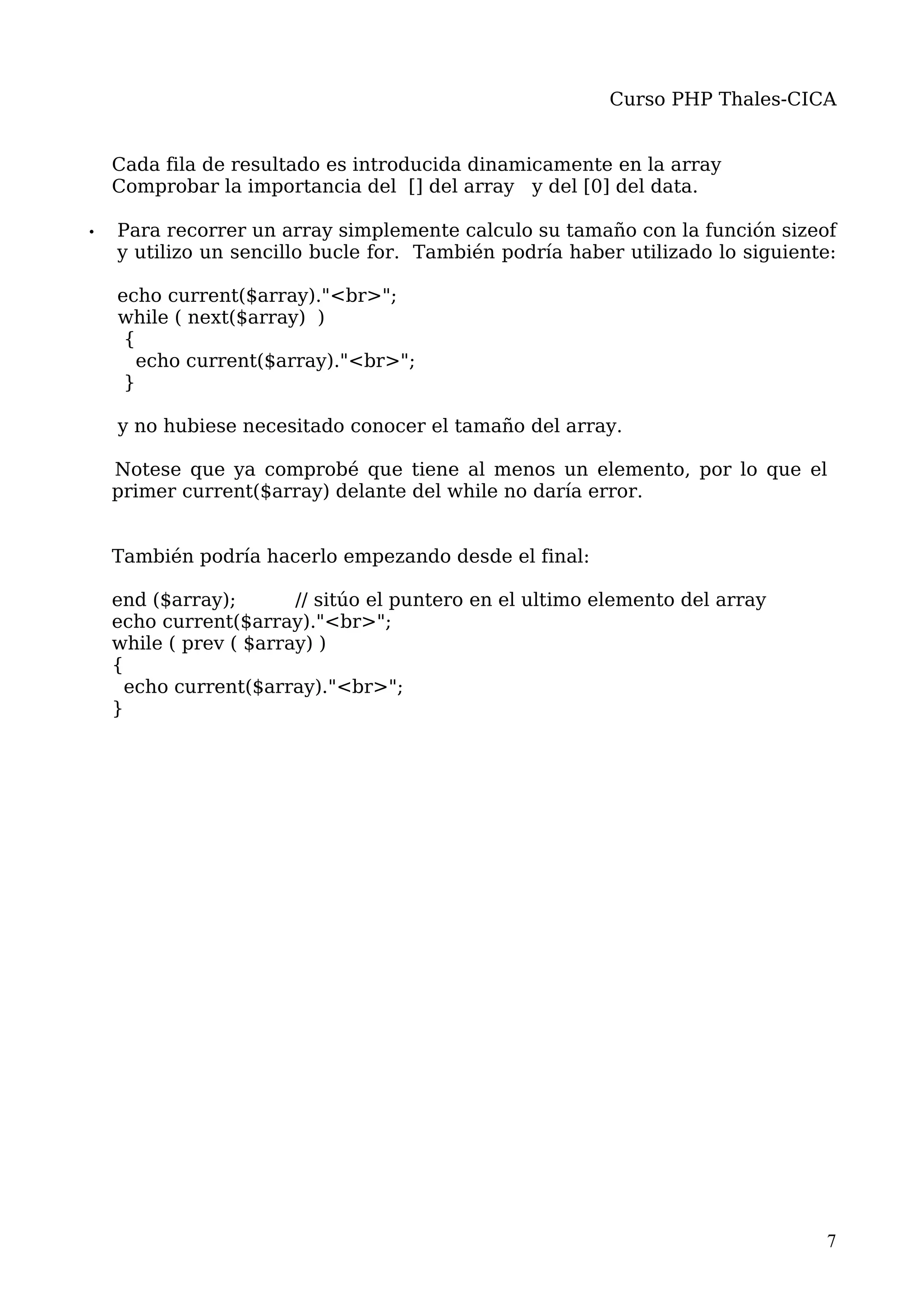 Curso PHP Thales-CICA


    Cada fila de resultado es introducida dinamicamente en la array
    Comprobar la importancia del [] del array y del [0] del data.

•   Para recorrer un array simplemente calculo su tamaño con la función sizeof
    y utilizo un sencillo bucle for. También podría haber utilizado lo siguiente:

    echo current($array)."<br>";
    while ( next($array) )
     {
       echo current($array)."<br>";
     }

    y no hubiese necesitado conocer el tamaño del array.

    Notese que ya comprobé que tiene al menos un elemento, por lo que el
    primer current($array) delante del while no daría error.


    También podría hacerlo empezando desde el final:

    end ($array);       // sitúo el puntero en el ultimo elemento del array
    echo current($array)."<br>";
    while ( prev ( $array) )
    {
     echo current($array)."<br>";
    }




                                                                               7
 