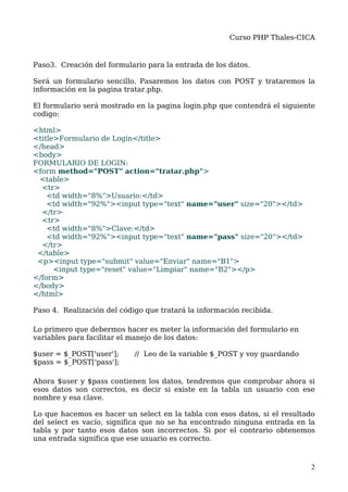 Curso PHP Thales-CICA


Paso3. Creación del formulario para la entrada de los datos.

Será un formulario sencillo. Pasaremos los datos con POST y trataremos la
información en la pagina tratar.php.

El formulario será mostrado en la pagina login.php que contendrá el siguiente
codigo:

<html>
<title>Formulario de Login</title>
</head>
<body>
FORMULARIO DE LOGIN:
<form method="POST" action="tratar.php">
 <table>
  <tr>
    <td width="8%">Usuario:</td>
    <td width="92%"><input type="text" name="user" size="20"></td>
  </tr>
  <tr>
    <td width="8%">Clave:</td>
    <td width="92%"><input type="text" name="pass" size="20"></td>
  </tr>
 </table>
 <p><input type="submit" value="Enviar" name="B1">
      <input type="reset" value="Limpiar" name="B2"></p>
</form>
</body>
</html>

Paso 4. Realización del código que tratará la información recibida.

Lo primero que debermos hacer es meter la información del formulario en
variables para facilitar el manejo de los datos:

$user = $_POST['user'];     // Leo de la variable $_POST y voy guardando
$pass = $_POST['pass'];

Ahora $user y $pass contienen los datos, tendremos que comprobar ahora si
esos datos son correctos, es decir si existe en la tabla un usuario con ese
nombre y esa clave.

Lo que hacemos es hacer un select en la tabla con esos datos, si el resultado
del select es vacío, significa que no se ha encontrado ninguna entrada en la
tabla y por tanto esos datos son incorrectos. Si por el contrario obtenemos
una entrada significa que ese usuario es correcto.



                                                                            2
 