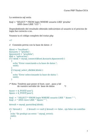 Curso PHP Thales-CICA


La sentencia sql sería:

$sql = "SELECT * FROM login WHERE usuario LIKE 'prueba'
        AND clave LIKE '123' ";

Dependediendo del resultado obtenido indicaremos al usuario si el proceso de
login fue correcto o no.

Veamos ta el código completo del tratar.php

<?

// Conexión previa con la base de datos //

$host = "localhost";
$usuario = "prueba";
$password = "pruebita";
$bd = "aplicacion";
if (! $link = mysql_connect($host,$usuario,$password) )
   {
      echo "Error conectando a la base de datos.";
      exit();
   }
   if (!mysql_select_db($bd,$link) )
   {
      echo "Error seleccionando la base de datos.";
      exit();
   }

/* Nota: Tendreis que poner el host, user , pass y bd
         de vuestro servidor de base de datos             */

$user = $_POST['user'];
$pass = $_POST['pass'];

$sql = " SELECT * FROM login WHERE usuario LIKE '".$user."' ";
$sql .= " AND clave LIKE '".$pass."' ";

$result = mysql_query($sql,$link);

if ( !$result )  // $result == null || $result == false , ojo false sin comillas
 {
  echo "Se produjo un error: ".mysql_error();
  exit();
 }




                                                                                   3
 