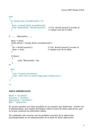Curso PHP Thales-CICA


else
 {
   if ( mysql_num_rows($result) > 0 )
    {
     $row = mysql_fetch_array($result);
     echo "Bienvenido ".$row['usuario'];   // Con $row['usuario'] accedo al
    }                                      // campo user de la tabla.


/* ...... Alternativa ......

     $enc = false;
     while ($row = mysql_fetch_array($result) )
     {
      $u = $row['usuario'];              // Con $row['usuario'] accedo al
      $enc = true;                       // campo user de la tabla.
     }

     if ($enc)
      {
            echo "Bienvenido ".$u;
      }
*/

     else
      {
       echo "Usuario Incorrecto";
       echo "<br><br><a href='login.php'>Volver</a>";
      }
}

?>


NOTA IMPORTANTE

$host = "localhost";
$usuario = "prueba";
$password = "pruebita";
$bd = "aplicacion";

El usuario prueba con clave pruebita es un usuario, que habremos creado con
el phpmyadmin, que tendrá privilegios sobre la base de datos aplicacion, que
es la que contiene las diferentes tablas.

No confundir este usuario con los posibles usuarios de la aplicación,
prueba/pruebita es un administrador de la base de datos aplicación.



                                                                              4
 