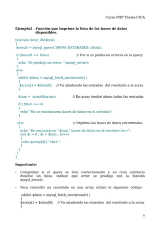 Curso PHP Thales-CICA


Ejemplo2 . Función que imprime la lista de las bases de datos
           disponibles.

function listar_db($link)
{
 $result = mysql_query('SHOW DATABASES;',$link);

if ($result == false)                // Por si se producen errores en la query
{
  echo "Se produjo un error: ".mysql_error();
}
else
{
  while( $data = mysql_fetch_row($result) )
  {
   $array[] = $data[0]; // Va añadiendo las entradas del resultado a la array
  }

    $tam = sizeof($array);          // En array tendré ahora todas las entradas

    if ( $tam == 0)
    {
      echo "No se encontraron bases de datos en el servidor";
    }

  else                              // Imprimo las bases de datos encontradas
   {
    echo "Se encontraron ".$tam." bases de datos en el servidor<br>";
    for( $i = 0 ; $i < $tam ; $i++)
    {
     echo $array[$i]."<br>";
    }
   }
}
}

Importante:

•    Comprobar si el query se hizo correctamente y en caso contrario
     dvuelve un false, indicar que error se produjo con la función
     myqsl_error().

•    Para convertir un resultado en una array utilizo el siguiente código:

     while( $data = mysql_fetch_row($result) )
     {
     $array[] = $data[0]; // Va añadiendo las entradas del resultado a la array
     }

                                                                                6
 
