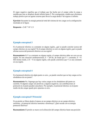 El signo negativo significa que el trabajo que fue hecho por el campo sobre la carga a
medida que ésta se desplazó desde infinito hasta P. Por consiguiente, tendría que efectuarse
trabajo positivo por un agente externo para llevar la carga desde P de regreso a infinito.
Ejercicio Encuentre la energía potencial total del sistema de tres cargas en la configuración
mostrada en la figura
Respuesta --5.48 * 10^-2 J
Ejemplo conceptual 3
Si el potencial eléctrico es constante en alguna región, ¿qué se puede concluir acerca del
campo eléctrico en esa región? Si el campo eléctrico es cero en alguna región ¿qué se puede
afirmar acerca del potencial eléctrico en esa región?
Razonamiento Si V es constante en alguna región, el campo eléctrico debe ser cero en esa
región. En una situación unidimensional, E = -dV/dx, de modo que V = constante, E = 0.
Del mismo modo, si E = 0 en alguna región, solo puede concluirse que V es una constante
en esa región.
Ejemplo conceptual 4
Si el potencial eléctrico de algún punto es cero, ¿se puede concluir que no hay cargas en los
alrededores de ese punto?
Razonamiento No. Suponga que hay varias cargas en los alrededores del punto en
cuestión. Si algunas cargas son positivas y algunas negativas, sus contribuciones al
potencial en el punto pueden cancelarse. Por ejemplo, el potencial eléctrico en el punto
medio de dos cargas iguale pero opuestas es cero.
Ejemplo conceptual 5 Potencial
Si un protón se libera desde el reposo en un campo eléctrico en un campo eléctrico
uniforme, ¿el potencial eléctrico aumenta o disminuye? ¿Qué sucede con su energía
potencial eléctrica?
Razonamiento El protón se mueve en la dirección del campo eléctrico hasta una posición
 