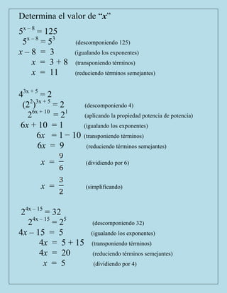 Determina el valor de “x”
5x – 8 = 125
 5x – 8 = 53    (descomponiendo 125)
x–8 = 3         (igualando los exponentes)
     x = 3+8    (transponiendo términos)
     x = 11     (reduciendo términos semejantes)


43x + 5 = 2
 (22)3x + 5 = 2       (descomponiendo 4)
   26x + 10 = 21      (aplicando la propiedad potencia de potencia)
6x + 10 = 1          (igualando los exponentes)
       6x = 1 − 10   (transponiendo términos)
       6x = 9         (reduciendo términos semejantes)

      x =             (dividiendo por 6)



      x =             (simplificando)



 24x – 15 = 32
   24x – 15 = 25         (descomponiendo 32)
4x – 15 = 5             (igualando los exponentes)
        4x = 5 + 15     (transponiendo términos)
        4x = 20          (reduciendo términos semejantes)
         x = 5           (dividiendo por 4)
 