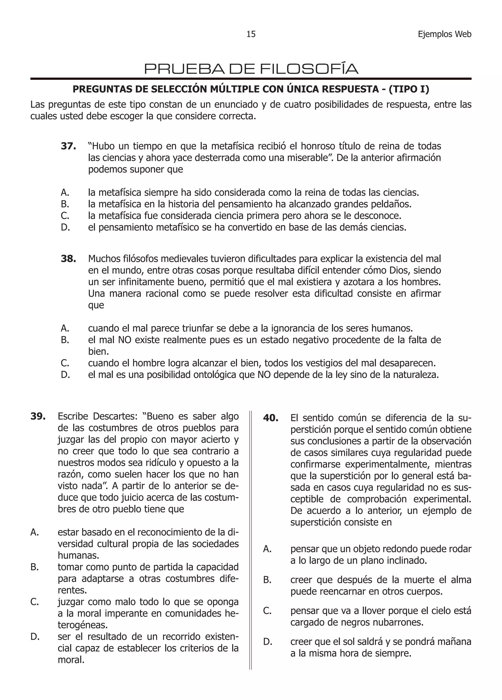 Ejemplos Web15
PRUEBA DE FILOSOFÍA
PREGUNTAS DE SELECCIÓN MÚLTIPLE CON ÚNICA RESPUESTA - (TIPO I)
Las preguntas de este tipo constan de un enunciado y de cuatro posibilidades de respuesta, entre las
cuales usted debe escoger la que considere correcta.
37.	 “Hubo un tiempo en que la metafísica recibió el honroso título de reina de todas
las ciencias y ahora yace desterrada como una miserable”. De la anterior afirmación
podemos suponer que
la metafísica siempre ha sido considerada como la reina de todas las ciencias.
la metafísica en la historia del pensamiento ha alcanzado grandes peldaños.
la metafísica fue considerada ciencia primera pero ahora se le desconoce.
el pensamiento metafísico se ha convertido en base de las demás ciencias.
A.
B.
C.
D.
38.	 Muchos filósofos medievales tuvieron dificultades para explicar la existencia del mal
en el mundo, entre otras cosas porque resultaba difícil entender cómo Dios, siendo
un ser infinitamente bueno, permitió que el mal existiera y azotara a los hombres.
Una manera racional como se puede resolver esta dificultad consiste en afirmar
que
cuando el mal parece triunfar se debe a la ignorancia de los seres humanos.
el mal NO existe realmente pues es un estado negativo procedente de la falta de
bien.
cuando el hombre logra alcanzar el bien, todos los vestigios del mal desaparecen.
el mal es una posibilidad ontológica que NO depende de la ley sino de la naturaleza.
A.
B.
C.
D.
39.	 Escribe Descartes: “Bueno es saber algo
de las costumbres de otros pueblos para
juzgar las del propio con mayor acierto y
no creer que todo lo que sea contrario a
nuestros modos sea ridículo y opuesto a la
razón, como suelen hacer los que no han
visto nada”. A partir de lo anterior se de-
duce que todo juicio acerca de las costum-
bres de otro pueblo tiene que
estar basado en el reconocimiento de la di-
versidad cultural propia de las sociedades
humanas.
tomar como punto de partida la capacidad
para adaptarse a otras costumbres dife-
rentes.
juzgar como malo todo lo que se oponga
a la moral imperante en comunidades he-
terogéneas.
ser el resultado de un recorrido existen-
cial capaz de establecer los criterios de la
moral.
A.
B.
C.
D.
40.	 El sentido común se diferencia de la su-
perstición porque el sentido común obtiene
sus conclusiones a partir de la observación
de casos similares cuya regularidad puede
confirmarse experimentalmente, mientras
que la superstición por lo general está ba-
sada en casos cuya regularidad no es sus-
ceptible de comprobación experimental.
De acuerdo a lo anterior, un ejemplo de
superstición consiste en
pensar que un objeto redondo puede rodar
a lo largo de un plano inclinado.
creer que después de la muerte el alma
puede reencarnar en otros cuerpos.
pensar que va a llover porque el cielo está
cargado de negros nubarrones.
creer que el sol saldrá y se pondrá mañana
a la misma hora de siempre.
A.
B.
C.
D.
 