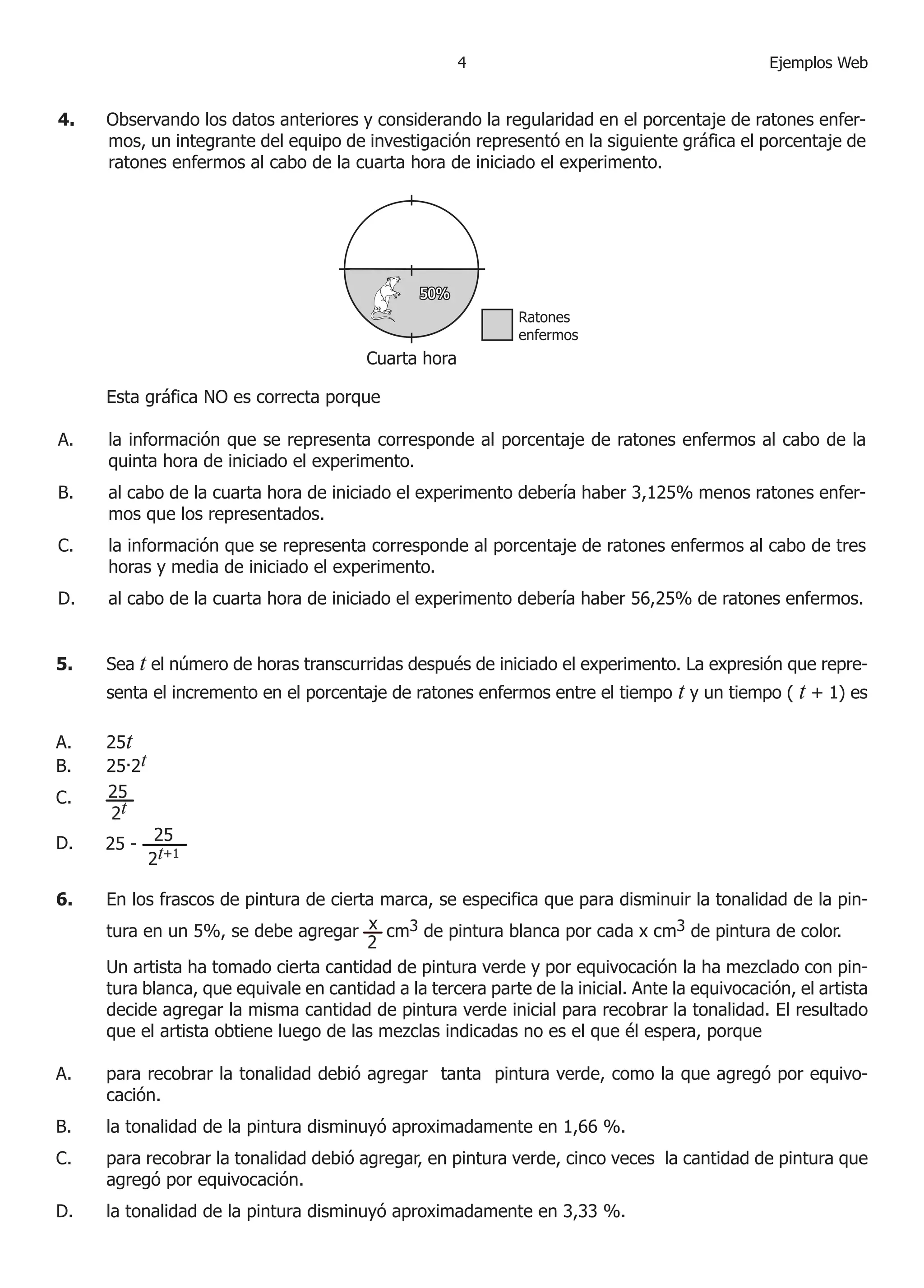 Ejemplos Web
6.	 En los frascos de pintura de cierta marca, se especifica que para disminuir la tonalidad de la pin-
tura en un 5%, se debe agregar cm3 de pintura blanca por cada x cm3 de pintura de color.
2
x
	 Un artista ha tomado cierta cantidad de pintura verde y por equivocación la ha mezclado con pin-
tura blanca, que equivale en cantidad a la tercera parte de la inicial. Ante la equivocación, el artista
decide agregar la misma cantidad de pintura verde inicial para recobrar la tonalidad. El resultado
que el artista obtiene luego de las mezclas indicadas no es el que él espera, porque
para recobrar la tonalidad debió agregar tanta pintura verde, como la que agregó por equivo-
cación.
la tonalidad de la pintura disminuyó aproximadamente en 1,66 %.
para recobrar la tonalidad debió agregar, en pintura verde, cinco veces la cantidad de pintura que
agregó por equivocación.
la tonalidad de la pintura disminuyó aproximadamente en 3,33 %.
A.
B.
C.
D.
5.	 Sea t el número de horas transcurridas después de iniciado el experimento. La expresión que repre-
senta el incremento en el porcentaje de ratones enfermos entre el tiempo t y un tiempo ( t + 1) es
25t
25.2t
	
	
A.
B.
C.
D.
25
2t
25 - 25
2t+1
4.	 Observando los datos anteriores y considerando la regularidad en el porcentaje de ratones enfer-
mos, un integrante del equipo de investigación representó en la siguiente gráfica el porcentaje de
ratones enfermos al cabo de la cuarta hora de iniciado el experimento.
	 Esta gráfica NO es correcta porque
la información que se representa corresponde al porcentaje de ratones enfermos al cabo de la
quinta hora de iniciado el experimento.
al cabo de la cuarta hora de iniciado el experimento debería haber 3,125% menos ratones enfer-
mos que los representados.
la información que se representa corresponde al porcentaje de ratones enfermos al cabo de tres
horas y media de iniciado el experimento.
al cabo de la cuarta hora de iniciado el experimento debería haber 56,25% de ratones enfermos.
A.
B.
C.
D.
 