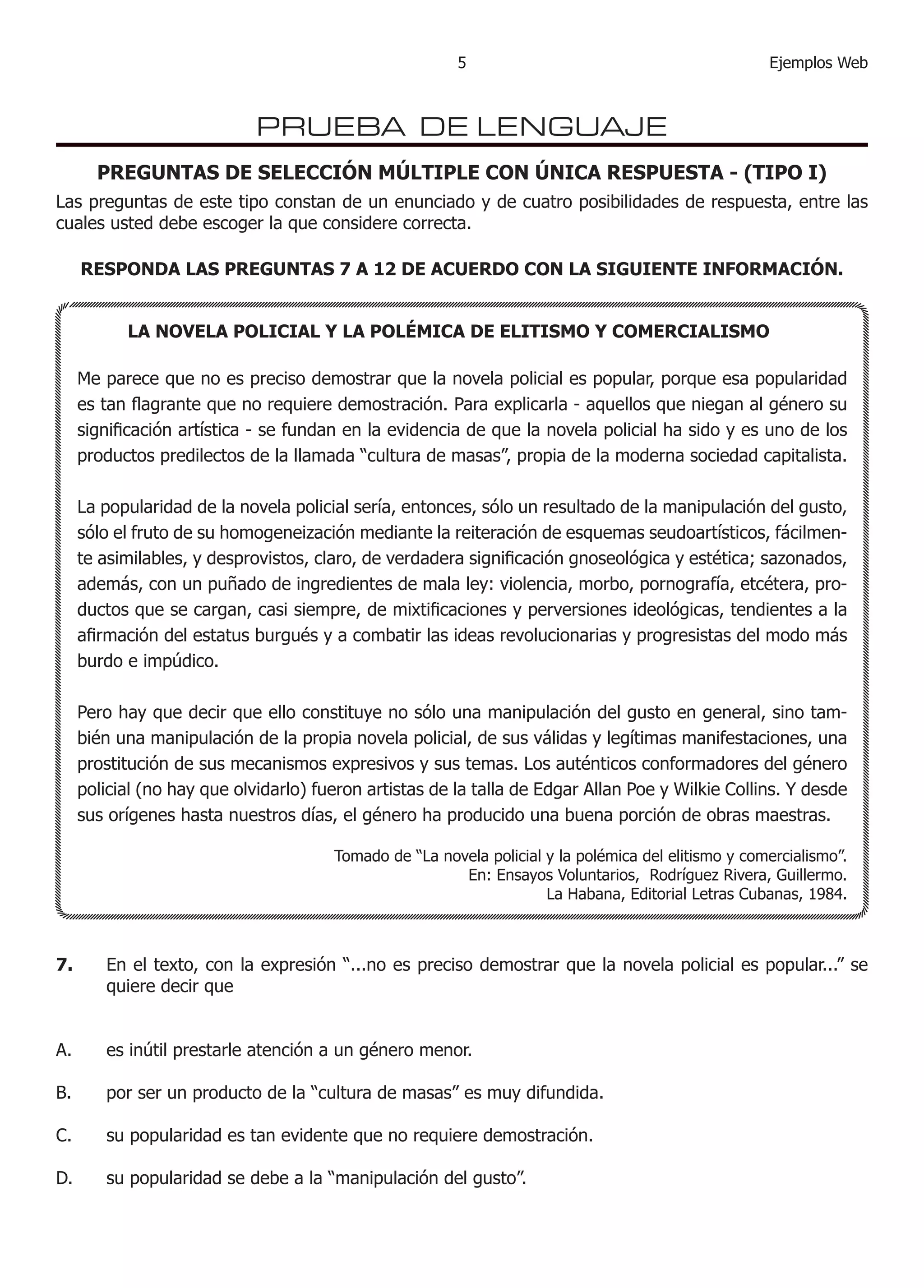 Ejemplos Web
PRUEBA DE LENGUAJE
PREGUNTAS DE SELECCIÓN MÚLTIPLE CON ÚNICA RESPUESTA - (TIPO I)
Las preguntas de este tipo constan de un enunciado y de cuatro posibilidades de respuesta, entre las
cuales usted debe escoger la que considere correcta.
RESPONDA LAS PREGUNTAS 7 A 12 DE ACUERDO CON LA SIGUIENTE INFORMACIÓN.
	 LA NOVELA POLICIAL Y LA POLÉMICA DE ELITISMO Y COMERCIALISMO
Me parece que no es preciso demostrar que la novela policial es popular, porque esa popularidad
es tan flagrante que no requiere demostración. Para explicarla - aquellos que niegan al género su
significación artística - se fundan en la evidencia de que la novela policial ha sido y es uno de los
productos predilectos de la llamada “cultura de masas”, propia de la moderna sociedad capitalista.
La popularidad de la novela policial sería, entonces, sólo un resultado de la manipulación del gusto,
sólo el fruto de su homogeneización mediante la reiteración de esquemas seudoartísticos, fácilmen-
te asimilables, y desprovistos, claro, de verdadera significación gnoseológica y estética; sazonados,
además, con un puñado de ingredientes de mala ley: violencia, morbo, pornografía, etcétera, pro-
ductos que se cargan, casi siempre, de mixtificaciones y perversiones ideológicas, tendientes a la
afirmación del estatus burgués y a combatir las ideas revolucionarias y progresistas del modo más
burdo e impúdico.
Pero hay que decir que ello constituye no sólo una manipulación del gusto en general, sino tam-
bién una manipulación de la propia novela policial, de sus válidas y legítimas manifestaciones, una
prostitución de sus mecanismos expresivos y sus temas. Los auténticos conformadores del género
policial (no hay que olvidarlo) fueron artistas de la talla de Edgar Allan Poe y Wilkie Collins. Y desde
sus orígenes hasta nuestros días, el género ha producido una buena porción de obras maestras.
	 Tomado de “La novela policial y la polémica del elitismo y comercialismo”.
En: Ensayos Voluntarios, Rodríguez Rivera, Guillermo.
La Habana, Editorial Letras Cubanas, 1984.
7.	 En el texto, con la expresión “...no es preciso demostrar que la novela policial es popular...” se
quiere decir que
	
A.	 es inútil prestarle atención a un género menor.
B.	 por ser un producto de la “cultura de masas” es muy difundida.
C.	 su popularidad es tan evidente que no requiere demostración.
D.	 su popularidad se debe a la “manipulación del gusto”.
 