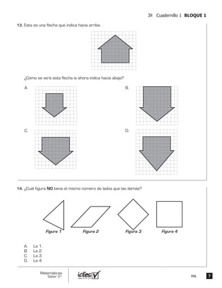 77
Matemáticas
Saber 3º MA
3º Cuadernillo 1 BLOQUE 1
Esta es una flecha que indica hacia arriba.
¿Cómo se verá esta flecha si ahora indica hacia abajo?
A. B.
C. D.
¿Cuál figura NO tiene el mismo número de lados que las demás?
A. La 1.
B. La 2.
C. La 3.
D. La 4.
Figura 1 Figura 2 Figura 4Figura 3
13.	
14.	
 