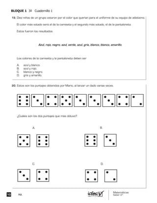 Matemáticas
Saber 3º10 MA
BLOQUE 1 3º Cuadernillo 1
Diez niños de un grupo votaron por el color que querían para el uniforme de su equipo de atletismo.
El color más votado será el de la camiseta y el segundo más votado, el de la pantaloneta.
Estos fueron los resultados:
Azul, rojo, negro, azul, verde, azul, gris, blanco, blanco, amarillo.
Los colores de la camiseta y la pantaloneta deben ser
A. azul y blanco.
B. azul y rojo.
C. blanco y negro.
D. gris y amarillo.
Estos son los puntajes obtenidos por Mario, al lanzar un dado varias veces.
¿Cuáles son los dos puntajes que más obtuvo?
A. B.
C. D.
19.	
20.	
 