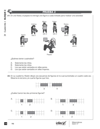 Matemáticas
Saber 3º12 MB
3ºCuadernillo1BLOQUE2
En una fiesta, el payaso le entregó una figura a cada invitado para realizar una actividad.
¿Quiénes tienen cuadrados?
A. Solamente las niñas.
B. Solamente los niños.
C. Los que están sentados en sillas pares.
D. Los que están sentados en sillas impares.
Payaso
Andrea
silla 2 Julián
silla 6
Simón
silla 1
María
silla 3
Felipe
silla 4
Rosita
silla 5
En su cuaderno, Rubén dibujó una secuencia de figuras en la cual aumentaba un cuadro cada vez.
Observa la tercera y la cuarta figuras que hizo.
¿Cuáles fueron las dos primeras figuras?
3 4
A. B.
C. D.
1 2
1 2 1 2
1 2
21.	
22.	
PRUEBA 2
 