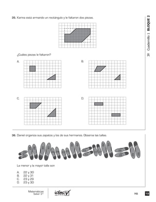 1919
Matemáticas
Saber 3º MB
3ºCuadernillo1BLOQUE2
Karina está armando un rectángulo y le faltaron dos piezas.
¿Cuáles piezas le faltaron?
A. B.
C. D.
Daniel organiza sus zapatos y los de sus hermanos. Observa las tallas.
La menor y la mayor talla son
A. 22 y 30
B. 22 y 31
C. 23 y 29
D. 23 y 30
22
22
24 24 23 23 23
23
27 27
28
28
29
28
30
30
29
29
29
29
28
29
35.	
36.	
 