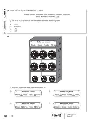 Matemáticas
Saber 3º20 MB
3ºCuadernillo1BLOQUE2
Estas son las frutas preferidas de 11 niños.
Fresa, banano, manzana, piña, manzana, manzana, manzana,
fresa, manzana, manzana, uva.
¿Cuál es la fruta preferida por la mayoría de niños de este grupo?
A. Fresa.
B. Manzana.
C. Piña.
D. Uva.
El aviso correcto que debe tener el estante es
A. B.
C. D.
Bolas con pesos
Desde libras hasta libras.
Bolas con pesos
Desde 9 libras hasta 14 libras.
Bolas con pesos
Desde 10 libras hasta 13 libras.
Bolas con pesos
Desde 9 libras hasta 13 libras.
Bolas con pesos
Desde 10 libras hasta 14 libras.
13 libras
11 libras
9 libras 9 libras 10 libras
12 libras 12 libras
14 libras 14 libras
37.	
38.	
 