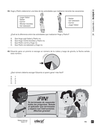2121
Matemáticas
Saber 3º MB
3ºCuadernillo1BLOQUE2
Hugo y Pedro elaboraron una lista de las actividades que realizaron durante las vacaciones.
¿Cuál es la diferencia entre las actividades que realizaron Hugo y Pedro?
A. Que Hugo jugó fútbol y Pedro no.
B. Que Hugo montó bicicleta y Pedro no.
C. Que Pedro corrió y Hugo no.
D. Que Pedro vio televisión y Hugo no.
- Jugar fútbol
- Nadar
- Correr
- Montar bicicleta
- Ver televisión
- Nadar
- Ver televisión
- Correr
- Jugar fútbol
Hugo Pedro
Eduardo gana un premio si escoge un número de la ruleta y luego de girarla, la flecha señala
este número.
¿Qué número debería escoger Eduardo si quiere ganar más fácil?
A. 1
B. 2
C. 3
D. 4
2
1
3
4
39.	
40.	
¡FIN!Ya terminaste de responder
todas las preguntas. Avísale
al aplicador que terminaste
y espera sus instrucciones.
¡Muchas gracias!
 