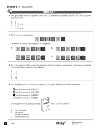 Matemáticas
Saber 3º2 MA
BLOQUE 1 3º Cuadernillo 1
Tres paquetes tienen 5 galletas cada uno. La cantidad de galletas que hay en total se puede
expresar como
A. 5
B. 5 + 5 + 5
C. 3 + 5
D. 3 + 3 + 3
Al oprimir en la calculadora
Se obtiene el mismo resultado que si se oprime
4 2 X 6 =X
2 3 X 8 =XA. 4 2 X 5 =XB.
4 4 X 1 =XC. 6 8 X 7 =XD.
De lunes a jueves, Valeria deposita diariamente 3 monedas en su alcancía. ¿Cuántas monedas ha
depositado Valeria durante estos 4 días?
A. 3
B. 4
C. 7
D. 12
Sobre algunos productos del supermercado se pegan adhesivos como los siguientes:
En el supermercado, este producto tiene un descuento de
A. dos mil pesos.
B. mil pesos.
C. quinientos pesos.
D. doscientos pesos.
significa descuento de $2.000
significa descuento de $1.000
significa descuento de $500
significa descuento de $200
PRUEBA 1
2.	
3.	
4.	
1.	
 