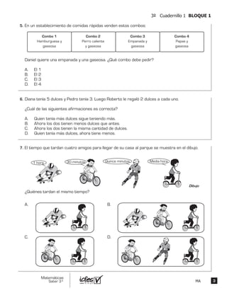 33
Matemáticas
Saber 3º MA
3º Cuadernillo 1 BLOQUE 1
En un establecimiento de comidas rápidas venden estos combos:
Daniel quiere una empanada y una gaseosa. ¿Qué combo debe pedir?
A. El 1
B. El 2
C. El 3
D. El 4
Combo 1
Hamburguesa y
gaseosa
Combo 2
Perro caliente
y gaseosa
Combo 3
Empanada y
gaseosa
Combo 4
Papas y
gaseosa
Diana tenía 5 dulces y Pedro tenía 3. Luego Roberto le regaló 2 dulces a cada uno.
¿Cuál de las siguientes afirmaciones es correcta?
A. Quien tenía más dulces sigue teniendo más.
B. Ahora los dos tienen menos dulces que antes.
C. Ahora los dos tienen la misma cantidad de dulces.
D. Quien tenía más dulces, ahora tiene menos.
El tiempo que tardan cuatro amigos para llegar de su casa al parque se muestra en el dibujo.
¿Quiénes tardan el mismo tiempo?
1 hora
Dibujo
30 minutos Quince minutos Media hora
A. B.
C. D.
5.	
6.	
7.	
 