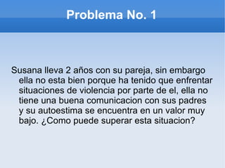 Problema No. 1 Susana lleva 2 años con su pareja, sin embargo ella no esta bien porque ha tenido que enfrentar situaciones de violencia por parte de el, ella no tiene una buena comunicacion con sus padres y su autoestima se encuentra en un valor muy bajo. ¿Como puede superar esta situacion?  