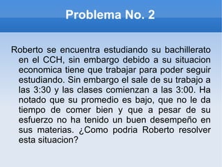 Problema No. 2 Roberto se encuentra estudiando su bachillerato en el CCH, sin embargo debido a su situacion economica tiene que trabajar para poder seguir estudiando. Sin embargo el sale de su trabajo a las 3:30 y las clases comienzan a las 3:00. Ha notado que su promedio es bajo, que no le da tiempo de comer bien y que a pesar de su esfuerzo no ha tenido un buen desempeño en sus materias. ¿Como podria Roberto resolver esta situacion? 