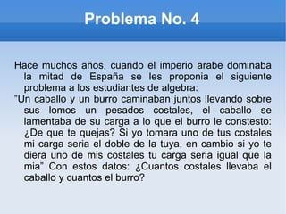 Problema No. 4 Hace muchos años, cuando el imperio arabe dominaba la mitad de España se les proponia el siguiente problema a los estudiantes de algebra: ” Un caballo y un burro caminaban juntos llevando sobre sus lomos un pesados costales, el caballo se lamentaba de su carga a lo que el burro le constesto: ¿De que te quejas? Si yo tomara uno de tus costales mi carga seria el doble de la tuya, en cambio si yo te diera uno de mis costales tu carga seria igual que la mia” Con estos datos: ¿Cuantos costales llevaba el caballo y cuantos el burro? 