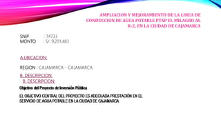 SNIP : 74733
MONTO : S/. 9,291,483
AMPLIACION Y MEJORAMIENTO DE LA LINEA DE
CONDUCCION DE AGUA POTABLE PTAP EL MILAGRO AL
R-2, EN LA CIUDAD DE CAJAMARCA
A.UBICACION:
REGION : CAJAMARCA - CAJAMARCA
B. DESCRIPCION:
B. DESCRIPCION:
 