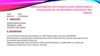 SNIP : 1893
MONTO : 1,325,000.00
A. UBICACIÓN:
DEPARTAMENTO:LIMA
PROVINCIA :LIMA
DISTRITO: SAN ISIDRO
B. DESCRIPCION:
Los beneficiarios directos del proyecto son 300 Profesionales y técnicos del INRENA.
Indirectamente se beneficiarán los 800 personas de las institución y los usuarios que hacen uso de
los servicios que brinda la institución.
Mejorar la capacidad institucional de la Oficina de Planificación e implementar un sistema de
monitoreo y evaluación de los recursos naturales
FORTALECIMIENTO DE PLANIFICACION, MONITOREO Y
EVALUACION DE LOS RECURSOS NATURALES DEL
INRENA
 