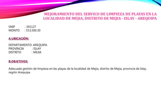MEJORAMIENTO DEL SERVICO DE LIMPIEZA DE PLAYAS EN LA
LOCALIDAD DE MEJIA, DISTRITO DE MEJIA - ISLAY - AREQUIPA
SNIP : 341127
MONTO : 553,500.30
A.UBICACIÓN:
DEPARTAMENTO: AREQUIPA
PROVINCIA : ISLAY
DISTRITO : MEJIA
B.OBJETIVOS:
Adecuada gestión de limpieza en las playas de la localidad de Mejia, distrito de Mejia, provincia de Islay,
región Arequipa
 