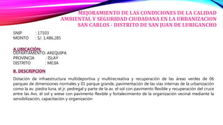MEJORAMIENTO DE LAS CONDICIONES DE LA CALIDAD
AMBIENTAL Y SEGURIDAD CIUDADANA EN LA URBANIZACION
SAN CARLOS - DISTRITO DE SAN JUAN DE LURIGANCHO
SNIP : 17103
MONTO : S/. 1,486,285
A.UBICACIÓN:
DEPARTAMENTO: AREQUIPA
PROVINCIA : ISLAY
DISTRITO : MEJIA
B. DESCRIPCION
Dotación de infraestructura multideportiva y multirecreativa y recuperación de las áreas verdes de 06
parques de dimensiones normales y 01 parque grande, pavimentación de las vías internas de la urbanización
como la av. piedra luna, el jr. pedregal y parte de la av. el sol con pavimento flexible y recuperación del cruce
entre las Avs. el sol y wiese con pavimento flexible y fortalecimiento de la organización vecinal mediante la
sensibilización, capacitación y organización
 